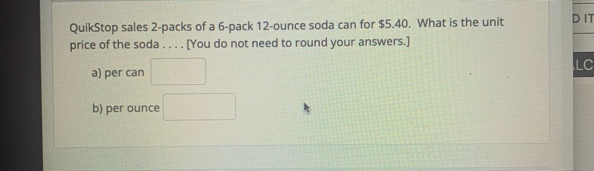 D IT
QuikStop sales 2-packs of a 6-pack 12-ounce soda can for $5.40. What is the unit
price of the soda.... [You do not need to round your answers.]
LC
a) per can
b) per ounce
