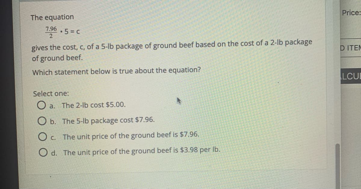 Price:
The equation
7.96
•5= C
gives the cost, c, of a 5-lb package of ground beef based on the cost of a 2-lb package
of ground beef.
D ITEM
Which statement below is true about the equation?
LCUL
Select one:
a.
The 2-lb cost $5.00.
b. The 5-lb package cost $7.96.
O c. The unit price of the ground beef is $7.96.
O d. The unit price of the ground beef is $3.98 per Ib.
