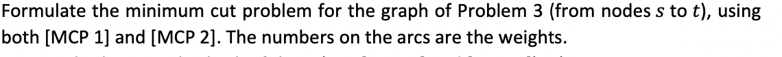 Formulate the minimum cut problem for the graph of Problem 3 (from nodes s to t), using
both [MCP 1] and [MCP 2]. The numbers on the arcs are the weights.
