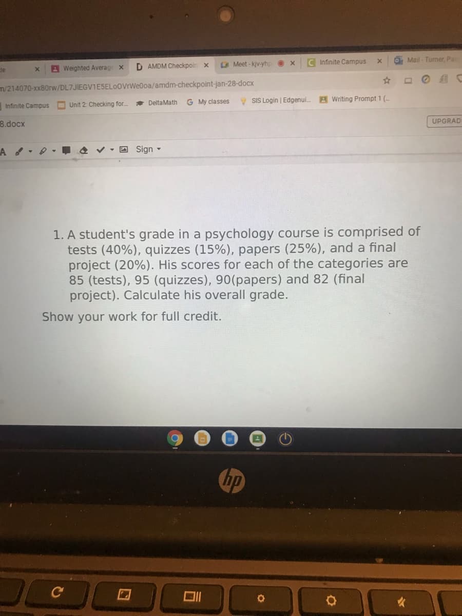 C Infinite Campus
OMail - Turner, Pa
A Weighted Average x
D AMDM Checkpoin
A Meet - kjv-yhp
de
m/214070-xx80rw/DL7JIEGV1E5ELOOVrWe0oa/amdm-checkpoint-jan-28-docx
G My classes
9 SIS Login | Edgenui.
A Writing Prompt 1 (-
Infinite Campus O Unit 2: Checking for.
DeltaMath
8.docx
UPGRAD
O Sign -
1. A student's grade in a psychology course is comprised of
tests (40%), quizzes (15%), papers (25%), and a final
project (20%). His scores for each of the categories are
85 (tests), 95 (quizzes), 90(papers) and 82 (final
project). Calculate his overall grade.
Show your work for full credit.
hp
