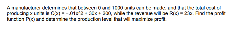 A manufacturer determines that between 0 and 1000 units can be made, and that the total cost of
producing x units is C(x) = -.01x^2 + 30x + 200, while the revenue will be R(x) = 23x. Find the profit
function P(x) and determine the production level that will maximize profit.