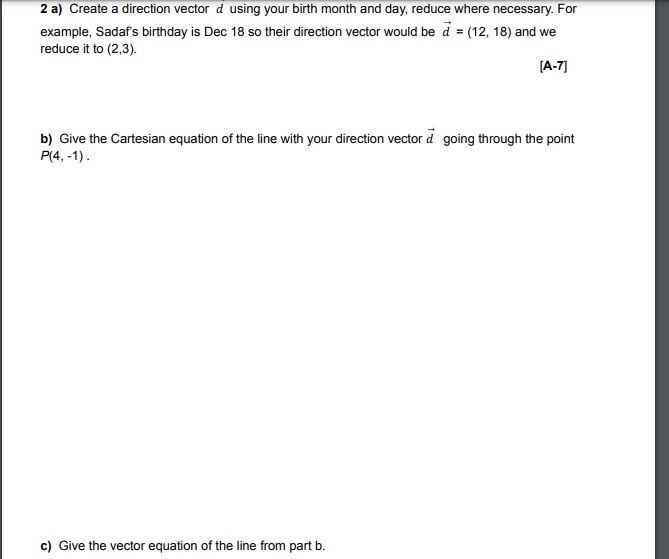 2 a) Create a direction vector d using your birth month and day, reduce where necessary. For
example, Sadaf's birthday is Dec 18 so their direction vector would be d = (12, 18) and we
reduce it to (2,3).
[A-7]
b) Give the Cartesian equation of the line with your direction vector d going through the point
P(4, -1).
c) Give the vector equation of the line from part b.