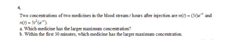 4.
Two concentrations of two medicines in the blood stream / hours after injection are m(t) = (5t)e** and
n(t) = 5t²(e).
a. Which medicine has the larger maximum concentration?
b. Within the first 30 minutes, which medicine has the larger maximum concentration.