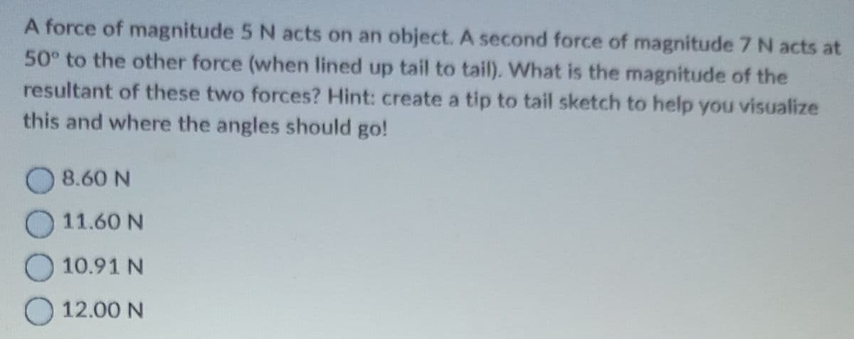 A force of magnitude 5 N acts on an object. A second force of magnitude 7 N acts at
50° to the other force (when lined up tail to tail). What is the magnitude of the
resultant of these two forces? Hint: create a tip to tail sketch to help you visualize
this and where the angles should go!
8.60 N
11.60 N
10.91 N
12.00 N