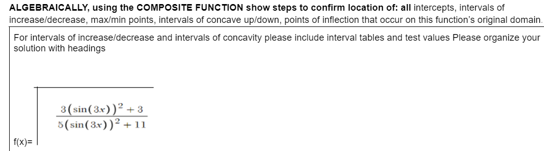 ALGEBRAICALLY, using the COMPOSITE FUNCTION show steps to confirm location of: all intercepts, intervals of
increase/decrease, max/min points, intervals of concave up/down, points of inflection that occur on this function's original domain.
For intervals of increase/decrease and intervals of concavity please include interval tables and test values Please organize your
solution with headings
f(x)=
3(sin(3x))² +3
5(sin(3x))² + 11