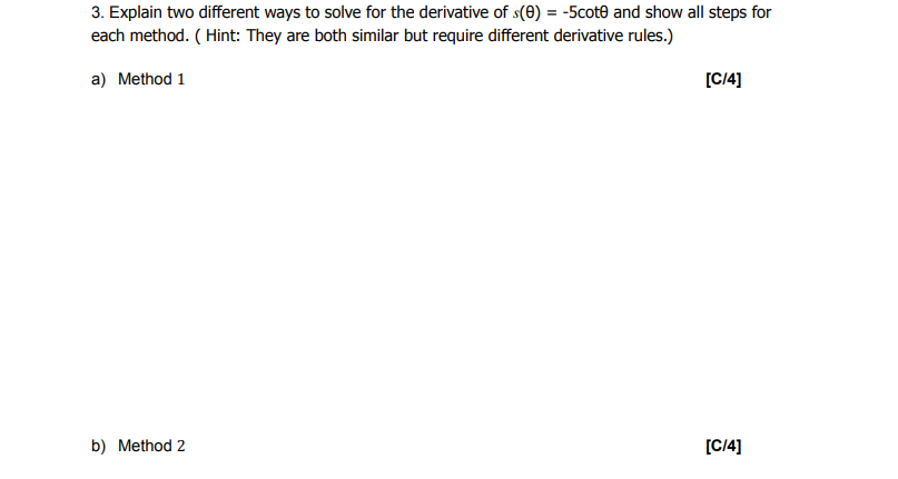 3. Explain two different ways to solve for the derivative of s(0) = -5cote and show all steps for
each method. (Hint: They are both similar but require different derivative rules.)
a) Method 1
b) Method 2
[C/4]
[C/4]