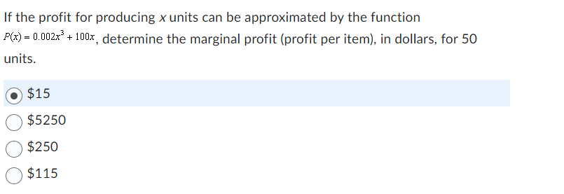 If the profit for producing x units can be approximated by the function
P(x) = 0.002x³ + 100x, determine the marginal profit (profit per item), in dollars, for 50
units.
$15
$5250
$250
$115