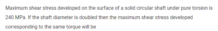 Maximum shear stress developed on the surface of a solid circular shaft under pure torsion is
240 MPa. If the shaft diameter is doubled then the maximum shear stress developed
corresponding to the same torque will be
