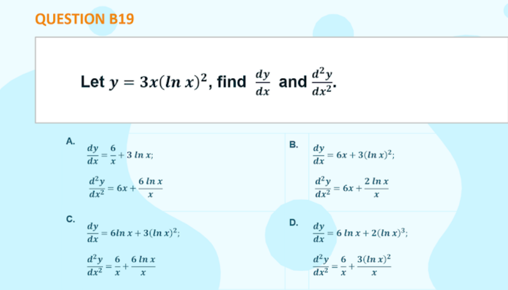 QUESTION B19
d²y
Let y = 3x(ln x)², find
and
dx
%3D
A.
dy
=-+3 In x;
dx
В.
dy
= 6x + 3(ln x)²;
dx
6.
d²y
— 6х +
dx²
6 In x
d²y
= 6x +
dx²
2 In x
С.
dy
= 6ln x+ 3(ln x)²;
dx
D.
dy
3 6 Inx+2(in х)3;
dx
d²y 6
dx²
6 In x
d²y
6. 3(In x)²
=-+
dx2
