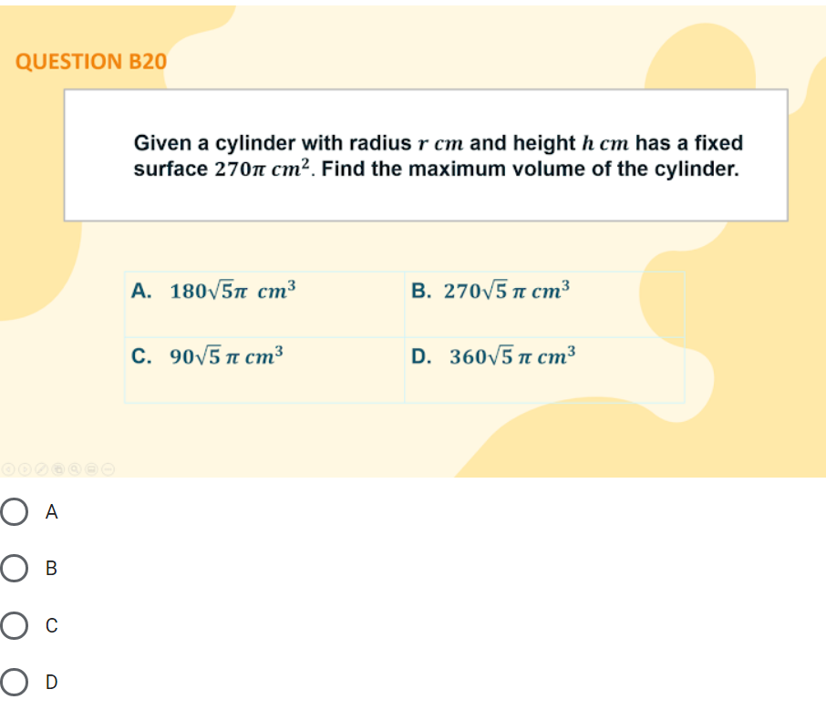 QUESTION B20
Given a cylinder with radius r cm and height h cm has a fixed
surface 270n cm². Find the maximum volume of the cylinder.
A. 180/5n cm³
В. 270/5 п ст3
С. 90/5 п ст3
D. 360V5 n cm³
O A
O B
O c
O D
