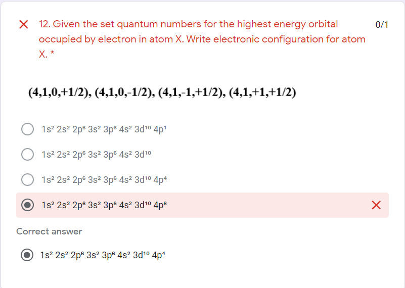 X 12. Given the set quantum numbers for the highest energy orbital
occupied by electron in atom X. Write electronic configuration for atom
0/1
Х. *
(4,1,0,+1/2), (4,1,0,–1/2), (4,1,-1,+1/2), (4,1,+1,+1/2)
1s? 2s? 2ps 3s2 3p® 4s² 3d10 4p1
1s2 2s? 2p® 3s? 3p® 4s² 3d1°
1s? 2s? 2pº 3s? 3ps 4s² 3d1° 4p*
1s? 2s? 2p6 3s2 3p® 4s? 3d10 4ps
Correct answer
1s? 2s? 2ps 3s? 3p® 4s² 3d1° 4p*
