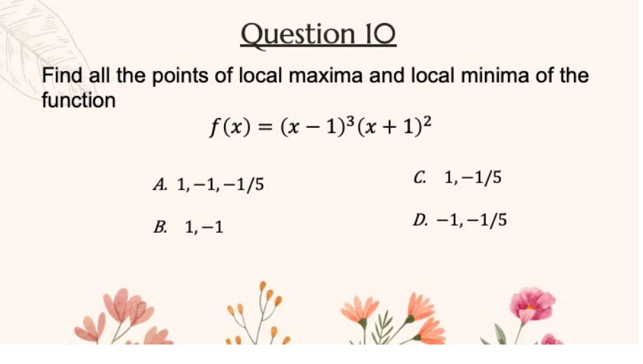 Question 10
Find all the points of local maxima and local minima of the
function
f (x) = (x – 1)³ (x + 1)?
А. 1,-1,-1/5
С. 1,-1/5
В. 1,-1
D. -1,–1/5
