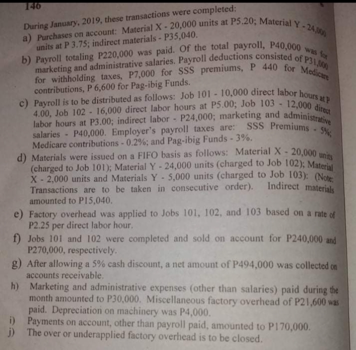 a) Purchases on account: Material X- 20,000 units at P5.20; Material Y -24,000
marketing and administrative salaries. Payroll deductions consisted of P31,000
c) Payroll is to be distributed as follows: Job 101 - 10,000 direct labor hours at P
b) Payroll totaling P220,000 was paid. Of the total payroll, P40,000 was for
for withholding taxes, P7,000 for SSS premiums, P 440 for Medicare
4.00, Job 102 - 16,000 direct labor hours at P5.00; Job 103 - 12,000 direct
labor hours at P3.00; indirect labor - P24,000; marketing and administrative
d) Materials were issued on a FIFO basis as follows: Material X- 20,000 units
salaries - P40,000. Employer's payroll taxes are: SSS Premiums 5%;
146
During January, 2019, these transactions were completed:
units at P 3.75; indirect materials - P35,040.
contributions, P 6,600 for Pag-ibig Funds.
labor hours at P3.00; indirect labor - P24,000; marketing and administ
salaries - P40,000. Employer's payroll taxes are:
Medicare contributions - 0.2%; and Pag-ibig Funds - 3%.
(charged to Job 101); Material Y- 24,000 units (charged to Job 102): Materi
X- 2,000 units and Materials Y-5,000 units (charged to Job 103): (Note
Transactions are to be taken in consecutive order).
amounted to P15,040.
Indirect materials
e) Factory overhead was applied to Jobs 101, 102, and 103 based on a rate of
P2.25 per direct labor hour.
f) Jobs 101 and 102 were completed and sold on account for P240,000 and
P270,000, respectively.
g) After allowing a 5% cash discount, a net amount of P494,000 was collected on
accounts receivable.
h) Marketing and administrative expenses (other than salaries) paid during the
month amounted to P30,000. Miscellaneous factory overhead of P21,600 was
paid. Depreciation on machinery was P4,000.
i) Payments on account, other than payroll paid, amounted to P170,000.
j) The over or underapplied factory overhead is to be closed.
