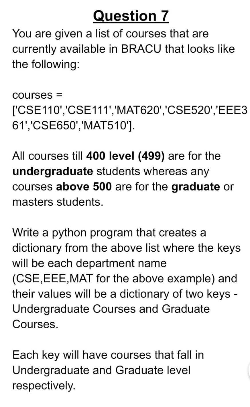 Question 7
You are given a list of courses that are
currently available in BRACU that looks like
the following:
courses =
['CSE110','CSE111','MAT620','CSE520','EEE3
61','CSE650','MAT510'].
All courses till 400 level (499) are for the
undergraduate students whereas any
courses above 500 are for the graduate or
masters students.
Write a python program that creates a
dictionary from the above list where the keys
will be each department name
(CSE,EEE,MAT for the above example) and
their values will be a dictionary of two keys -
Undergraduate Courses and Graduate
Courses.
Each key will have courses that fall in
Undergraduate and Graduate level
respectively.
