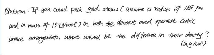 Question : If you could pack gold afoms Casume a radins of 165 pm
and a mass of1929mol) in both the densert
and sparest cubic
Lartice arrangements, whort wowld be the diffeene in teir densey ?
Cing/cm)
