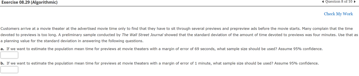 Exercise 08.29 (Algorithmic)
Question 8 of 10 ►
Check My Work
Customers arrive at a movie theater at the advertised movie time only to find that they have to sit through several previews and prepreview ads before the movie starts. Many complain that the time
devoted to previews is too long. A preliminary sample conducted by The Wall Street Journal showed that the standard deviation of the amount of time devoted to previews was four minutes. Use that as
a planning value for the standard deviation in answering the following questions.
a. If we want to estimate the population mean time for previews at movie theaters with a margin of error of 69 seconds, what sample size should be used? Assume 95% confidence.
b. If we want to estimate the population mean time for previews at movie theaters with a margin of error of 1 minute, what sample size should be used? Assume 95% confidence.
