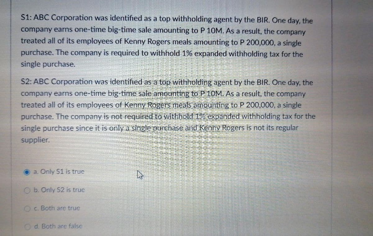 S1: ABC Corporation was identified as a top withholding agent by the BIR. One day, the
company earms one-time big-time sale amounting to P 10M. As a result, the company
treated all of its employees of Kenny Rogers meals amounting to P 200,000, a single
purchase. The company is required to withhold 1% expanded withholding tax for the
single purchase.
S2: ABC Corporation was identified as a top withholding agent by the BIR. One day, the
company earns one-time big-time sale amounting to P 10M. As a result, the company
treated all of its employees of Kenny Rogers meals amounting to P 200,000, a single
purchase. The company is not required to withhold 1% expanded withholding tax for the
single purchase since it is onlya single purchase and Kenny Rogers is not its regular
supplier.
a. Only 51 is true
Ob. Only S2 is truc
OC. Both are true
d. Both are falsc
