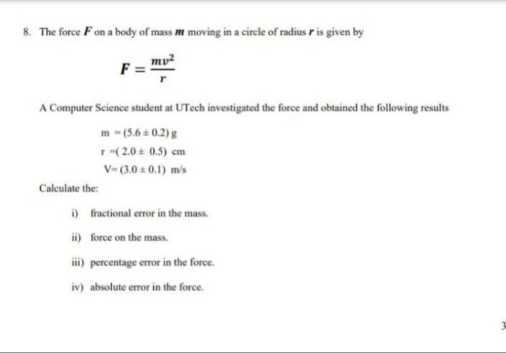 8. The force F on a body of mass m moving in a circle of radius r is given by
mv?
F
A Computer Science student at UTech investigated the force and obtained the following results
m-(5.6 0.2) g
r (2.0 + 0.5) cm
V- (3.0 ± 0.1) m/s
Calculate the:
i) fractional error in the mass.
ii) force on the mass.
ii) percentage error in the force.
iv) absolute error in the force.
