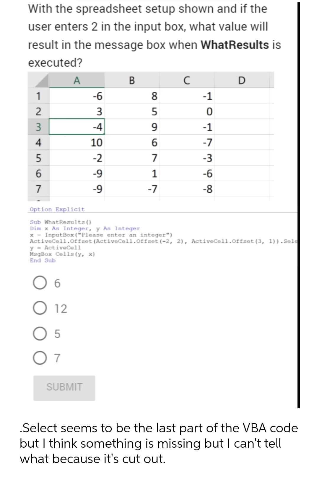 With the spreadsheet setup shown and if the
user enters 2 in the input box, what value will
result in the message box when WhatResults is
executed?
A
B
D
1
-6
8
-1
3
3
-4
9.
-1
4
10
6
-7
-2
7
-3
6.
-9
-6
7
-9
-7
-8
Option Explicit
Sub WhatResults()
Dim x As Integer, y As Integer
x - InputBox ("Please enter an integer")
Activecell.offset (ActiveCell.offset (-2, 2), ActiveCell.offset(3, 1)).Sele
y - ActiveCell
MsgBox Cells (y, x)
End Sub
12
7
SUBMIT
.Select seems to be the last part of the VBA code
but I think something is missing but I can't tell
what because it's cut out.
2.
