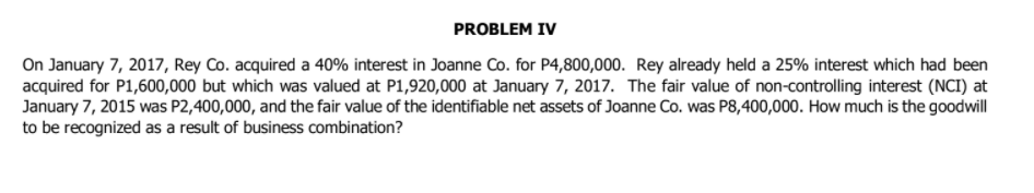 PROBLEM IV
On January 7, 2017, Rey Co. acquired a 40% interest in Joanne Co. for P4,800,000. Rey already held a 25% interest which had been
acquired for P1,600,000 but which was valued at P1,920,000 at January 7, 2017. The fair value of non-controlling interest (NCI) at
January 7, 2015 was P2,400,000, and the fair value of the identifiable net assets of Joanne Co. was P8,400,000. How much is the goodwill
to be recognized as a result of business combination?
