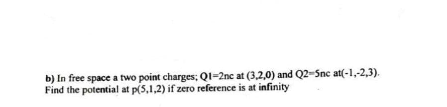 b) In free space a two point charges; Ql=2nc at (3,2,0) and Q2=5nc at(-1,-2,3).
Find the potential at p(5,1,2) if zero reference is at infinity
