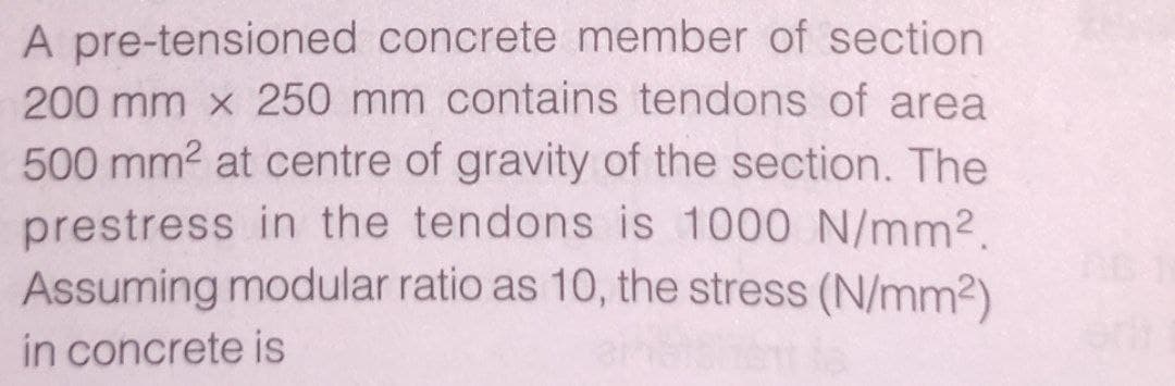 A pre-tensioned concrete member of section
200 mm x 250 mm contains tendons of area
500 mm2 at centre of gravity of the section. The
prestress in the tendons is 1000 N/mm2.
Assuming modular ratio as 10, the stress (N/mm2)
in concrete is
