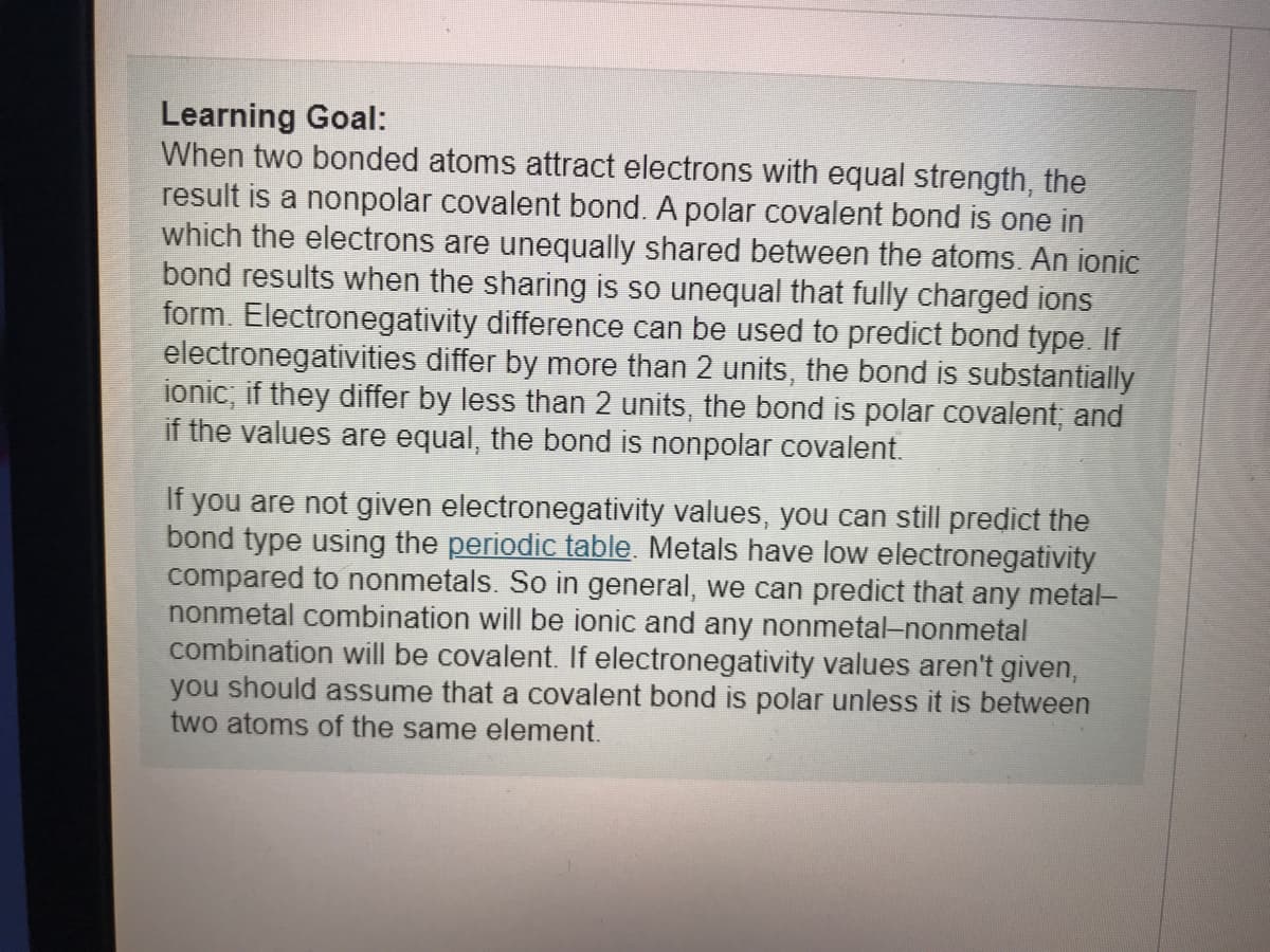 Learning Goal:
When two bonded atoms attract electrons with equal strength, the
result is a nonpolar covalent bond. A polar covalent bond is one in
which the electrons are unequally shared between the atoms. An ionic
bond results when the sharing is so unequal that fully charged ions
form. Electronegativity difference can be used to predict bond type. If
electronegativities differ by more than 2 units, the bond is substantially
ionic, if they differ by less than 2 units, the bond is polar covalent, and
if the values are equal, the bond is nonpolar covalent.
If you are not given electronegativity values, you can still predict the
bond type using the periodic table. Metals have low electronegativity
compared to nonmetals. So in general, we can predict that any metal-
nonmetal combination will be ionic and any nonmetal-nonmetal
combination will be covalent. If electronegativity values aren't given,
you should assume that a covalent bond is polar unless it is between
two atoms of the same element.
