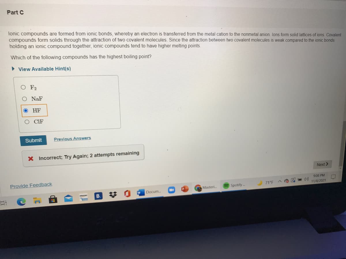 Part C
lonic compounds are formed from ionic bonds, whereby an electron is transferred from the metal cation to the nonmetal anion. lons form solid lattices of ions. Covalent
compounds form solids through the attraction of two covalent molecules. Since the attraction between two covalent molecules is weak compared to the ionic bonds
holding an ionic compound together, ionic compounds tend to have higher melting points.
Which of the following compounds has the highest boiling point?
• View Available Hint(s)
F2
O NaF
HF
O CIF
Submit
Previous Answers
X Incorrect; Try Again; 2 attempts remaining
Next >
Provide Feedback
9:08 PM
Masteri.
Spotify -
71°F
11/8/2021
aman
Docum.
B.
