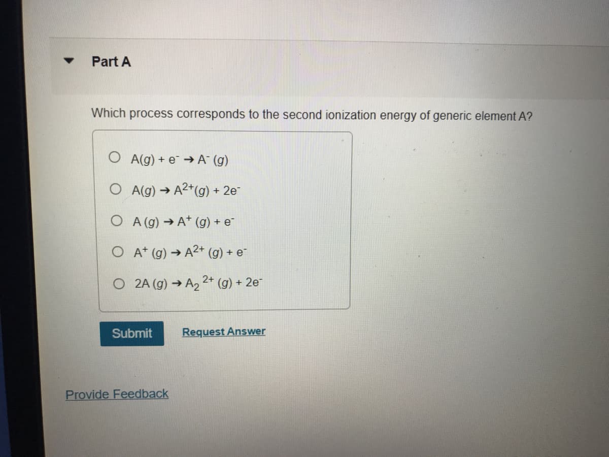 Part A
Which process corresponds to the second ionization energy of generic element A?
A(g) + e → A (g)
A(g) → A2+(g) + 2e
O A (g) →A* (g) + e
O A* (g) → A2+ (g) + e
O 2A (g) → A2 2* (g) + 2e
Submit
Request Answer
Provide Feedback
