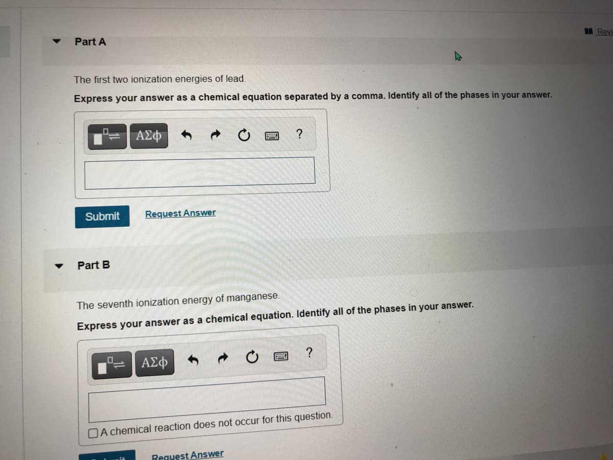Part A
Revi
The first two ionization energies of lead.
Express your answer as a chemical equation separated by a comma. Identify all of the phases in your answer.
Submit
Request Answer
Part B
The seventh ionization energy of manganese.
Express your answer as a chemical equation. Identify all of the phases in your answer.
ΑΣφ
?
DA chemical reaction does not occur for this question.
Reguest Answer
