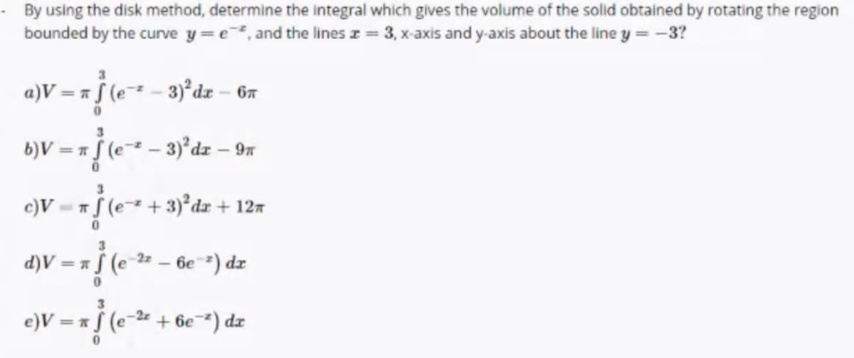 By using the disk method, determine the integral which gives the volume of the solid obtained by rotating the region
bounded by the curve y =e, and the lines z = 3, x-axis and y-axis about the line y = -3?
3
a)V = a § (e¯* - 3)°dx – 6r
3
6)V = * (e* – 3)²dz – 9n
3
c)V= f (e- + 3)°dr + 127
d)V =
*f (e²
2 - 6e) dr
-2r
e)V = * f (e
+ 6e¯) dx
