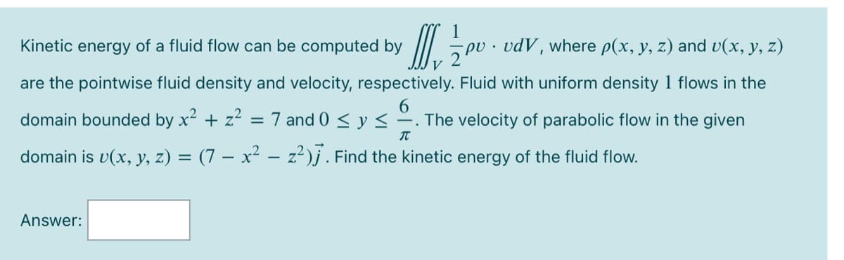 Kinetic energy of a fluid flow can be computed by
II 5 pu · vdV, where p(x, y, z) and v(x, y, z)
V
are the pointwise fluid density and velocity, respectively. Fluid with uniform density 1 flows in the
domain bounded by x2 + z? = 7 and 0 < y <
-. The velocity of parabolic flow in the given
domain is v(x, y, z) = (7 – x² –- z²)j. Find the kinetic energy of the fluid flow.
Answer:
