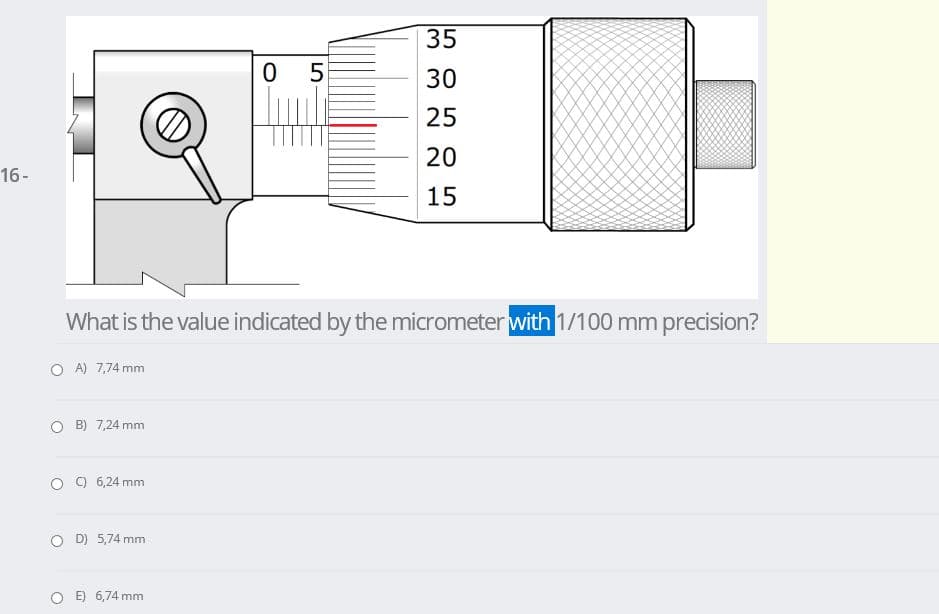 35
30
25
20
16-
15
What is the value indicated by the micrometer with 1/100 mm precision?
O A) 7,74 mm
B) 7,24 mm
O O 6,24 mm
O D) 5,74 mm
E) 6,74 mm
LO
