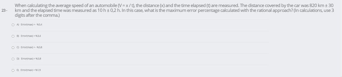 When calculating the average speed of an automobile (V = x/t), the distance (x) and the time elapsed (t) are measured. The distance covered by the car was 820 km + 30
km and the elapsed time was measured as 10 h±0,2 h. In this case, what is the maximum error percentage calculated with the rational approach? (In calculations, use 3
digits after the comma.)
23-
O A) Error(max) = - %3,4
O B) Error(max) = %3,4
O C) Error(max) = - %3,8
O D) Error(max) = %3,8
O E) Error(max) = %1,9
