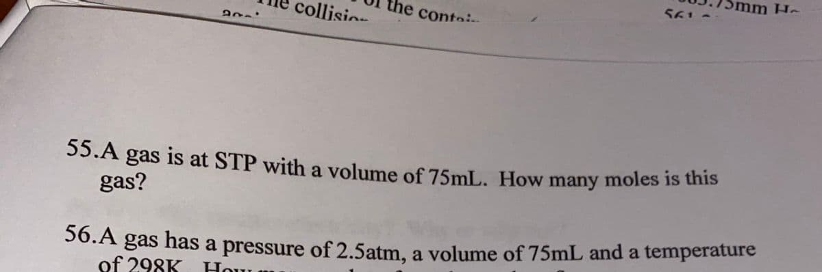 mm
Ho
561
collisi
he conto
55.A gas is at STP with a volume of 75mL. How many moles is unis
gas?
gas has a pressure of 2.5atm, a volume of 75mL and a temperature
of 298K Hour
56.A
