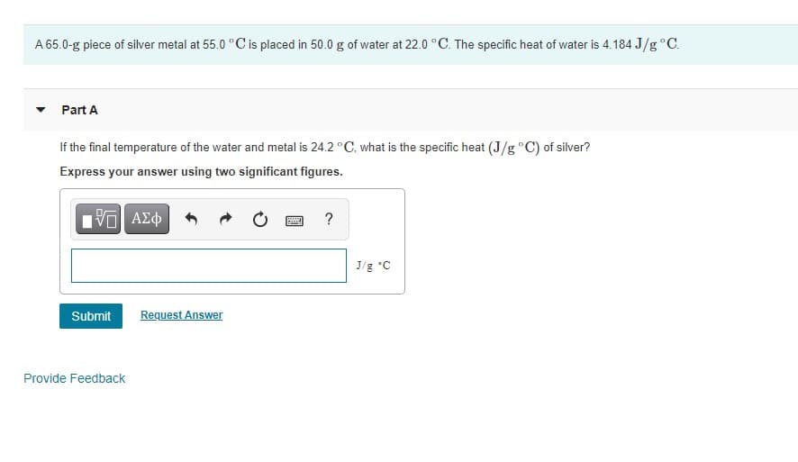 A 65.0-g piece of silver metal at 55.0 °C is placed in 50.0 g of water at 22.0 °C. The specific heat of water is 4.184 J/g °C.
Part A
If the final temperature of the water and metal is 24.2 °C, what is the specific heat (J/g °C) of silver?
Express your answer using two significant figures.
?
J/g *C
Submit
Request Answer
Provide Feedback
