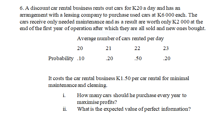 6. A discount car rental business rents out cars for K20 a day and has an
arrangement with a leasing company to purchase used cars at K6 000 each. The
cars receive only needed maintenance and as a result are worth only K2 000 at the
end of the first year of operation after which they are all sold and new ones bought.
Average number of cars rented per day
20
21
22
23
Probability .10
.20
.50
.20
It costs the car rental business K1.50 per car rental for minimal
maintenance and cleaning.
i.
How many cars should he purchase every year to
maximise profits?
What is the expected value of perfect information?
ii.
