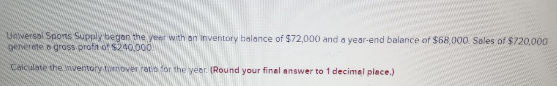 Universal Sports Supply began the year with an inventory balance of $72,000 and a year-end balance of $68,000. Sales of $720,000
generate a gross profit of $240,000
Calculate the inventory turnover ratio for the year. (Round your final answer to 1 decimal place.)