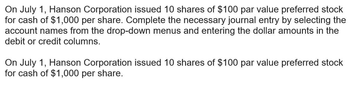 On July 1, Hanson Corporation issued 10 shares of $100 par value preferred stock
for cash of $1,000 per share. Complete the necessary journal entry by selecting the
account names from the drop-down menus and entering the dollar amounts in the
debit or credit columns.
On July 1, Hanson Corporation issued 10 shares of $100 par value preferred stock
for cash of $1,000 per share.