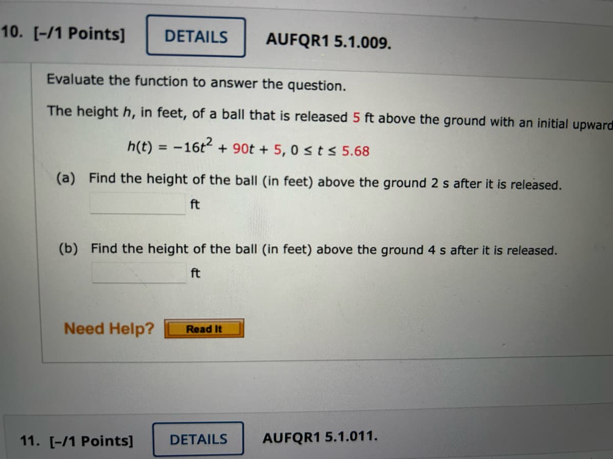 10. [-/1 Points]
Evaluate the function to answer the question.
The height h, in feet, of a ball that is released 5 ft above the ground with an initial upward
h(t) = -16t² + 90t + 5,0 ≤ t ≤ 5.68
(a) Find the height of the ball (in feet) above the ground 2 s after it is released.
ft
DETAILS AUFQR1 5.1.009.
(b) Find the height of the ball (in feet) above the ground 4 s after it is released.
ft
Need Help?
11. [-/1 Points]
Read It
DETAILS
AUFQR1 5.1.011.