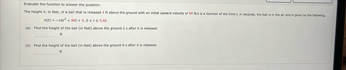 Evaluate the function to answer the question.
The height h, in feet, of a ball that is released 4 ft above the ground with an initial upward velocity of 90 ft/s is a function of the time t, in seconds, the ball is in the air and is given by the following.
h(t)=16t² + 90t + 4,0 st≤ 5.66
(a) Find the height of the ball (in feet) above the ground 2 s after it is released.
ft
(b) Find the height of the ball (in feet) above the ground 4 s after it is released.
ft