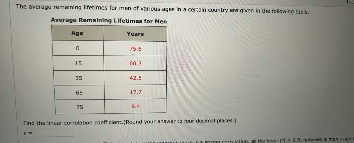 The average remaining lifetimes for men of various ages in a certain country are given in the following table.
Average Remaining Lifetimes for Men
Age
r =
0
15
35
65
75
Years
75.6
60.3
42.5
17.7
9.4
Find the linear correlation coefficient. (Round your answer to four decimal places.)
bother there is a strong correlation, at the level Irl> 0.9, between a man's age a