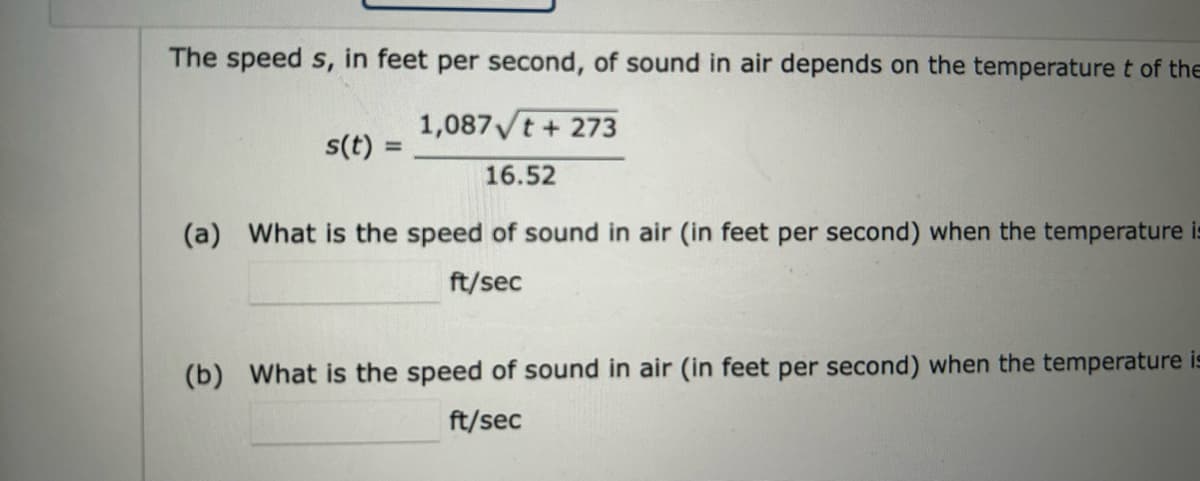 The speed s, in feet per second, of sound in air depends on the temperature t of the
1,087√t + 273
16.52
(a) What is the speed of sound in air (in feet per second) when the temperature is
ft/sec
s(t) =
(b) What is the speed of sound in air (in feet per second) when the temperature is
ft/sec