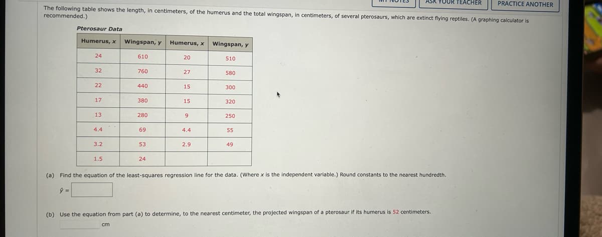 ASK YOUR TEACHER
The following table shows the length, in centimeters, of the humerus and the total wingspan, in centimeters, of several pterosaurs, which are extinct flying reptiles. (A graphing calculator is
recommended.)
Pterosaur Data
Humerus, x
ŷ =
24
32
22
17
13
4.4
3.2
1.5
Wingspan, y Humerus, x
610
cm
760
440
380
280
69
53
24
20
27
15
15
9
4.4
2.9
Wingspan, y
510
580
300
320
250
55
(a) Find the equation of the least-squares regression line for the data. (Where x is the independent variable.) Round constants to the nearest hundredth.
49
(b) Use the equation from part (a) to determine, to the nearest centimeter, the projected wingspan of a pterosaur if its humerus is 52 centimeters.
PRACTICE ANOTHER