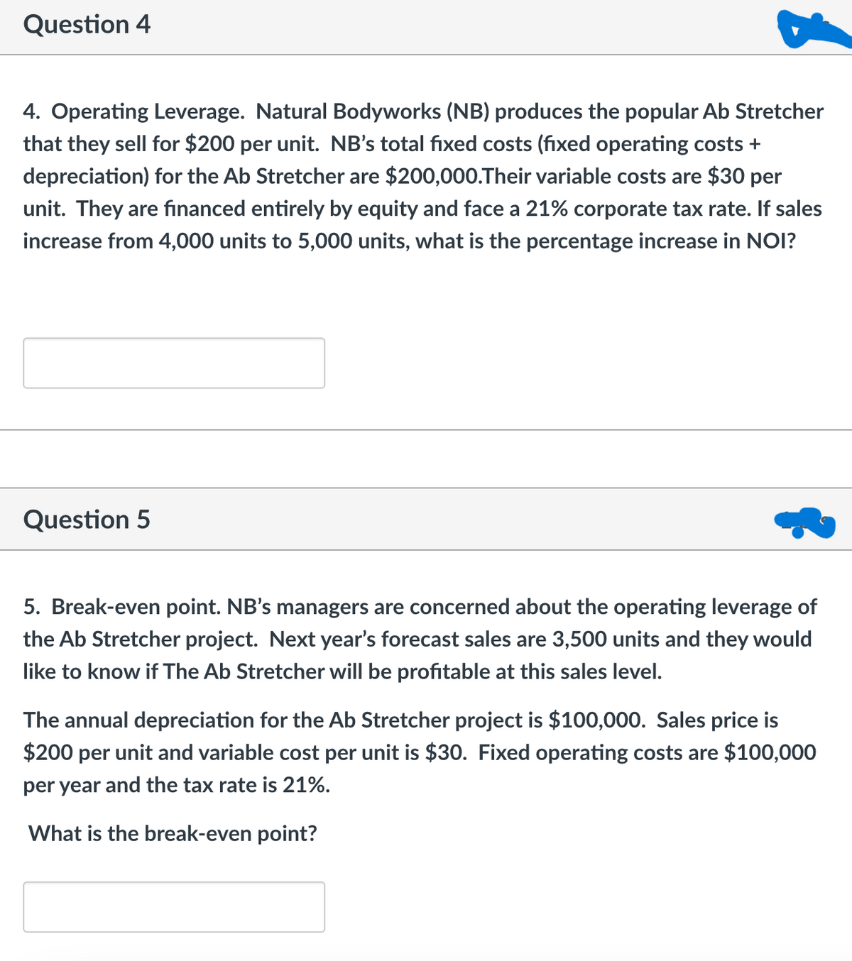 Question 4
4. Operating Leverage. Natural Bodyworks (NB) produces the popular Ab Stretcher
that they sell for $200 per unit. NB's total fixed costs (fixed operating costs +
depreciation) for the Ab Stretcher are $200,000.Their variable costs are $30 per
unit. They are financed entirely by equity and face a 21% corporate tax rate. If sales
increase from 4,000 units to 5,000 units, what is the percentage increase in NOI?
Question 5
5. Break-even point. NB's managers are concerned about the operating leverage of
the Ab Stretcher project. Next year's forecast sales are 3,500 units and they would
like to know if The Ab Stretcher will be profitable at this sales level.
The annual depreciation for the Ab Stretcher project is $100,000. Sales price is
$200 per unit and variable cost per unit is $30. Fixed operating costs are $100,000
per year and the tax rate is 21%.
What is the break-even point?