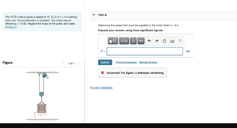 The 47-1b crate is given a speed of 12 ft/s in t = 4 s starting
from rest. The acceleration is constant. The motor has an
efficiency = = 0.65. Neglect the mass of the pulley and cable.
(Eigure 1)
Figure
1 of 1
Part A
Determine the power that must be supplied to the motor when t = 2 s.
Express your answer using three significant figures.
15] ΑΣΦ. 11 Ivecl
P.
Submit
Previous Answers Request Answer
* Incorrect; Try Again; 5 attempts remaining
Provide Feedback
?
hp