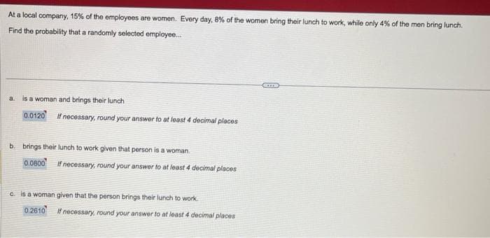 At a local company, 15% of the employees are women. Every day, 8% of the women bring their lunch to work, while only 4% of the men bring lunch.
Find the probability that a randomly selected employee...
a. is a woman and brings their lunch
0.0120 If necessary, round your answer to at least 4 decimal places
b. brings their lunch to work given that person is a woman.
0.0800 If necessary, round your answer to at least 4 decimal places
c. is a woman given that the person brings their lunch to work.
0.2610
If necessary, round your answer to at least 4 decimal places