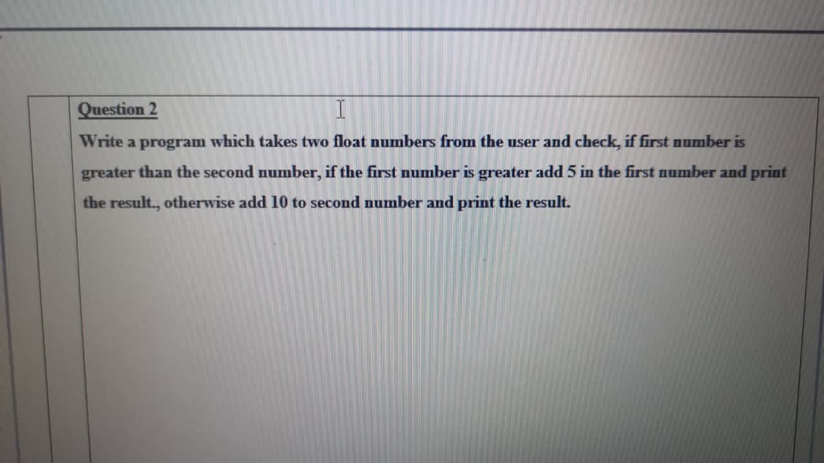 Question 2
Write
program
which takes two float numbers from the user and check, if first number is
greater than the second number, if the first number is greater add 5 in the first number and print
the result., otherwise add 10 to second number and print the result.
