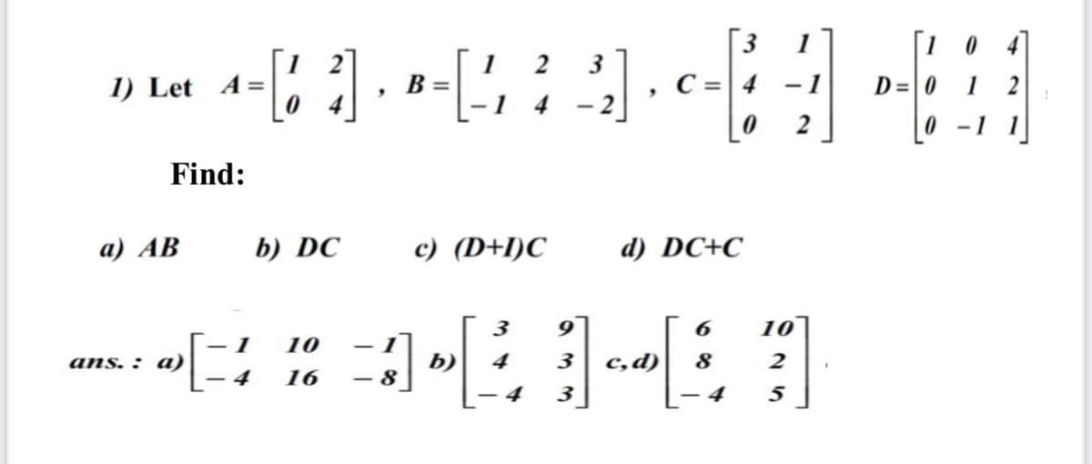 1
B =
[1 0
1 2
3
1) Let A =
C = 4 -1
D=0
4
- 2
2
- 1
Find:
a) AB
b) DC
с) (D+1)C
d) DC+C
3
10
10
ans. : a)
b)
4
3
c,d)
8
2
16
- 8
4
3
- 4
5
