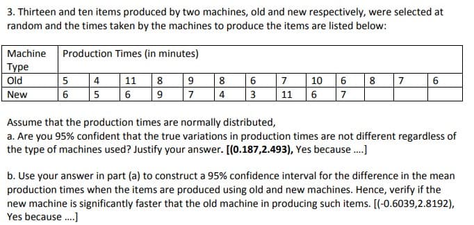 3. Thirteen and ten items produced by two machines, old and new respectively, were selected at
random and the times taken by the machines to produce the items are listed below:
Machine
Production Times (in minutes)
Туре
Old
4
11
8
8
7
10
8
7
6
New
5
6
7
4
3
11
6
7
Assume that the production times are normally distributed,
a. Are you 95% confident that the true variations in production times are not different regardless of
the type of machines used? Justify your answer. [(0.187,2.493), Yes because ..]
b. Use your answer in part (a) to construct a 95% confidence interval for the difference in the mean
production times when the items are produced using old and new machines. Hence, verify if the
new machine is significantly faster that the old machine in producing such items. [(-0.6039,2.8192),
Yes because.]
